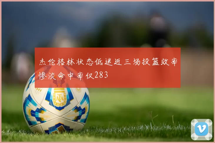 杰伦格林状态低迷近三场投篮效率惨淡命中率仅283