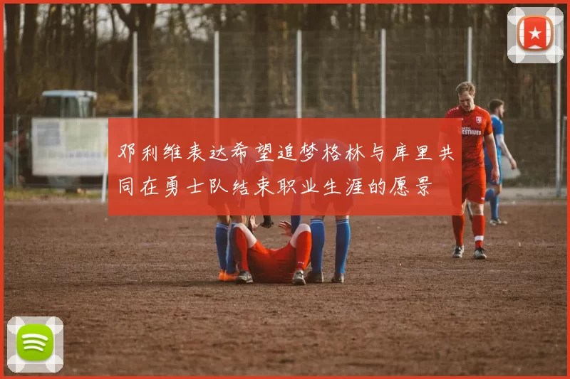 邓利维表达希望追梦格林与库里共同在勇士队结束职业生涯的愿景