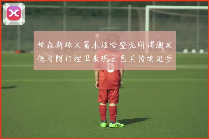 帕森斯称火箭未追哈登无所谓谢泼德与阿门控卫表现出色且持续进步