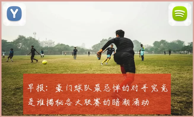 早报：豪门球队最忌惮的对手究竟是谁揭秘各大联赛的暗潮涌动
