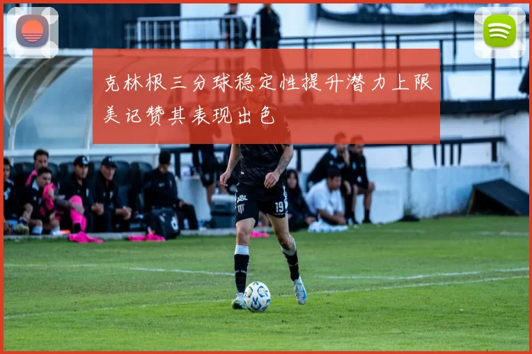 克林根三分球稳定性提升潜力上限美记赞其表现出色