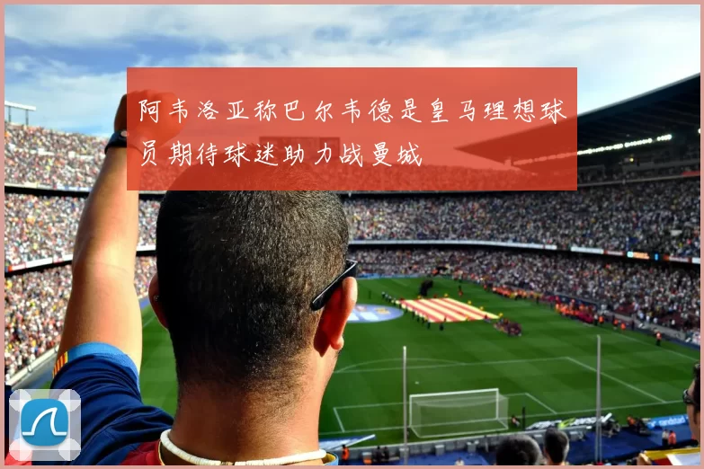 阿韦洛亚称巴尔韦德是皇马理想球员期待球迷助力战曼城