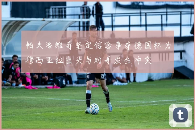 帕夫洛维奇坚定信念争夺德国杯为穆西亚拉出头与对手发生冲突