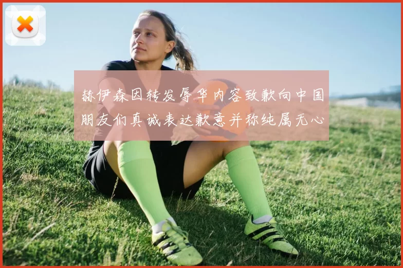 赫伊森因转发辱华内容致歉向中国朋友们真诚表达歉意并称纯属无心之过