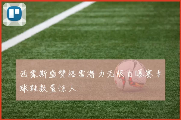西蒙斯盛赞格雷潜力无限自曝赛季球鞋数量惊人