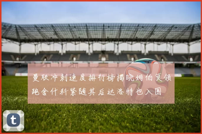 曼联冲刺速度排行榜揭晓姆伯莫领跑舍什科紧随其后达洛特也入围