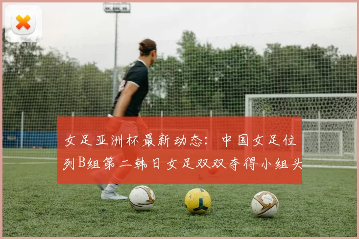 女足亚洲杯最新动态：中国女足位列B组第二韩日女足双双夺得小组头名