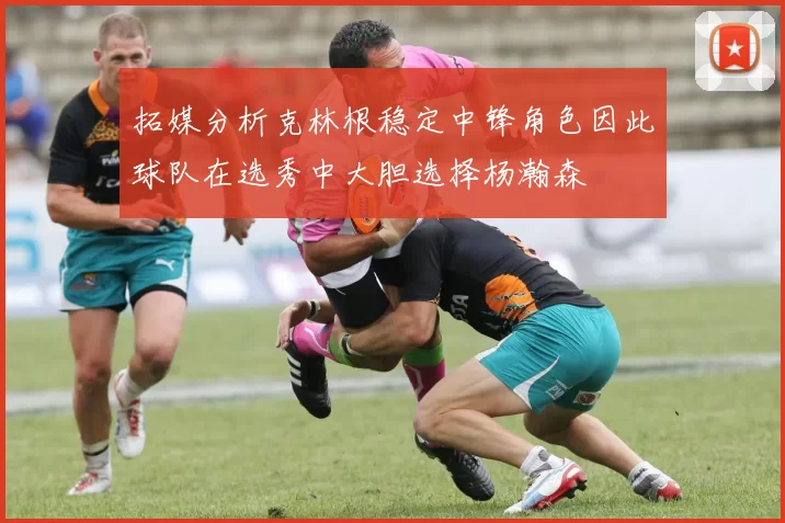 拓媒分析克林根稳定中锋角色因此球队在选秀中大胆选择杨瀚森