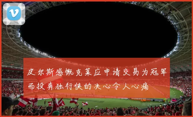 皮尔斯感慨克莱应申请交易为冠军而投奔独行侠的决心令人心痛