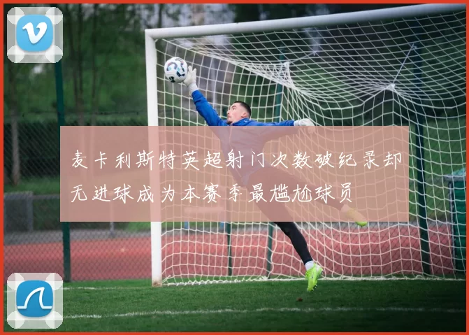 麦卡利斯特英超射门次数破纪录却无进球成为本赛季最尴尬球员