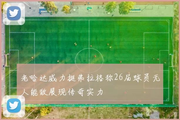 老哈达威力挺弗拉格称26届球员无人能敌展现传奇实力