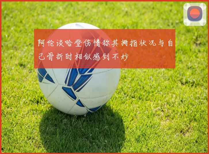 阿伦谈哈登伤情称其拇指状况与自己骨折时相似感到不妙