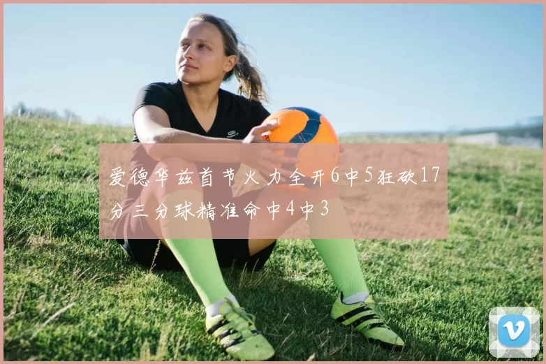 爱德华兹首节火力全开6中5狂砍17分三分球精准命中4中3