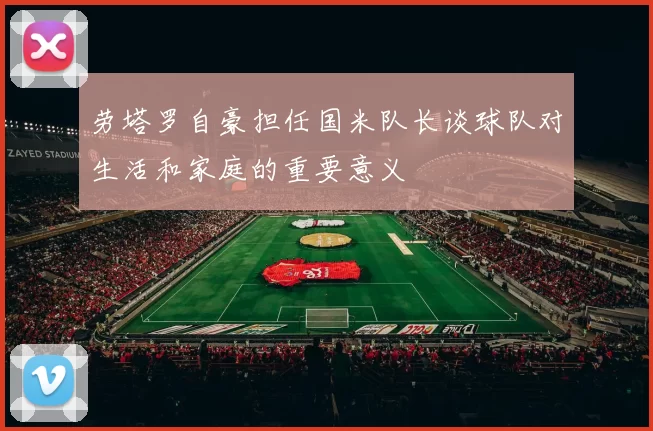 劳塔罗自豪担任国米队长谈球队对生活和家庭的重要意义