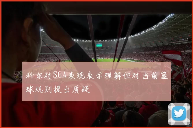 科尔对SGA表现表示理解但对当前篮球规则提出质疑