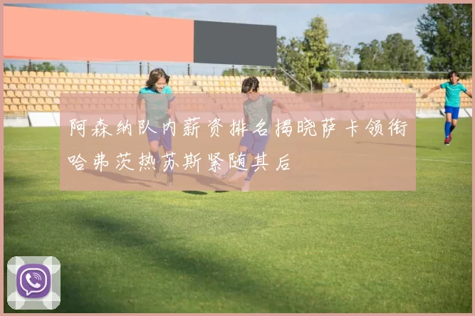 阿森纳队内薪资排名揭晓萨卡领衔哈弗茨热苏斯紧随其后